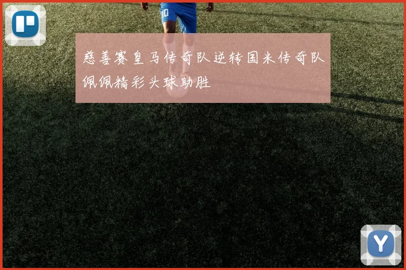 慈善赛皇马传奇队逆转国米传奇队佩佩精彩头球助胜