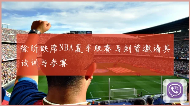 徐昕缺席NBA夏季联赛马刺曾邀请其试训与参赛