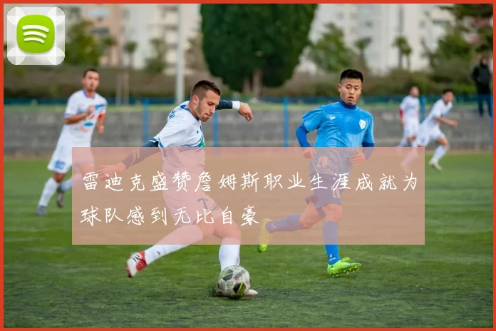 雷迪克盛赞詹姆斯职业生涯成就为球队感到无比自豪