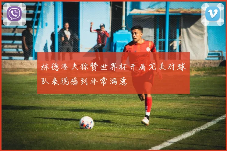 林德洛夫称赞世界杯开局完美对球队表现感到非常满意