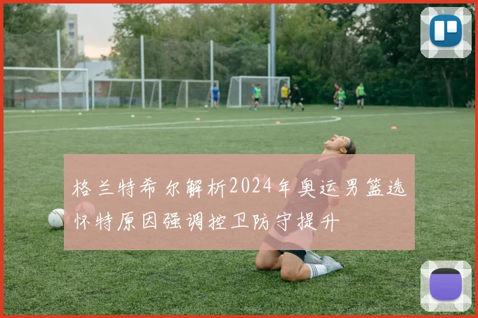 格兰特希尔解析2024年奥运男篮选怀特原因强调控卫防守提升
