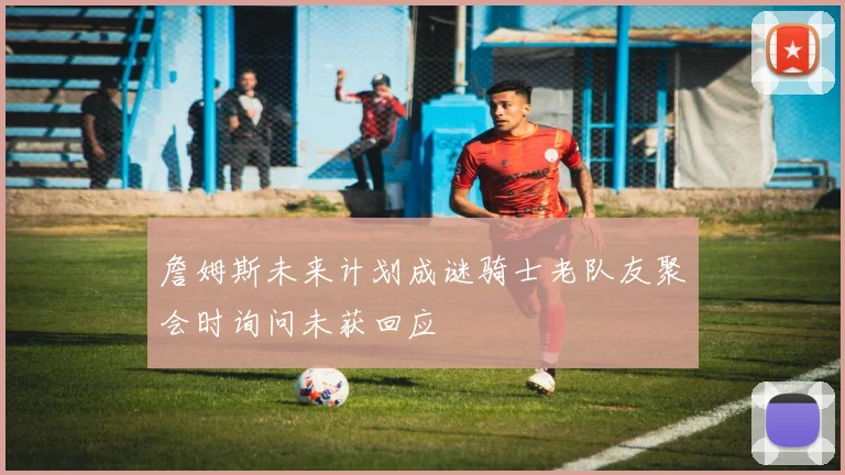 詹姆斯未来计划成谜骑士老队友聚会时询问未获回应