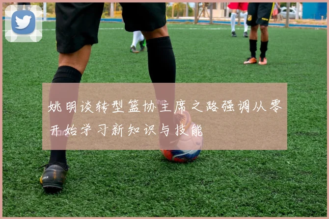 姚明谈转型篮协主席之路强调从零开始学习新知识与技能