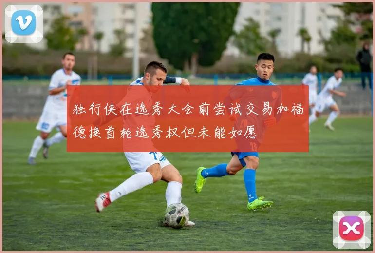 独行侠在选秀大会前尝试交易加福德换首轮选秀权但未能如愿