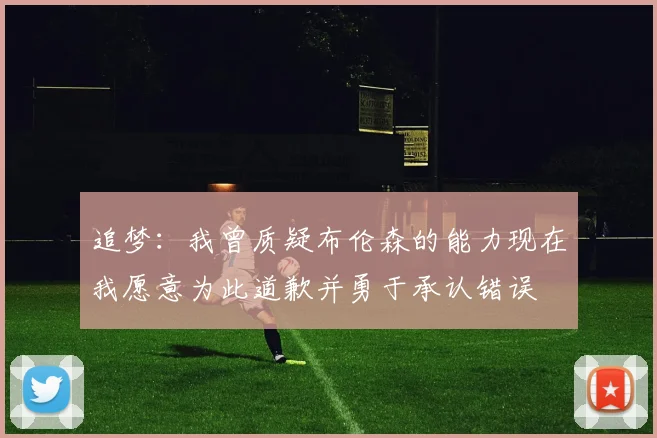 追梦：我曾质疑布伦森的能力现在我愿意为此道歉并勇于承认错误