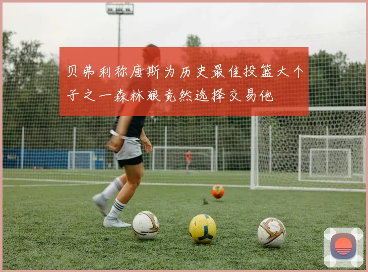 贝弗利称唐斯为历史最佳投篮大个子之一森林狼竟然选择交易他