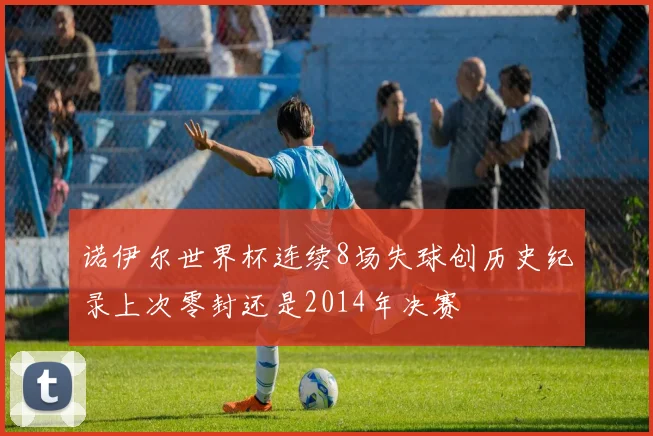 诺伊尔世界杯连续8场失球创历史纪录上次零封还是2014年决赛