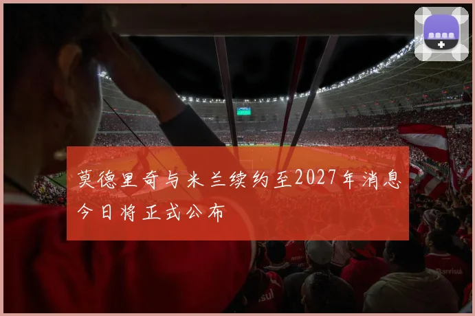 莫德里奇与米兰续约至2027年消息今日将正式公布