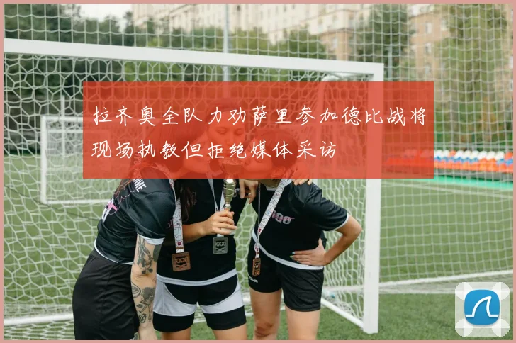拉齐奥全队力劝萨里参加德比战将现场执教但拒绝媒体采访