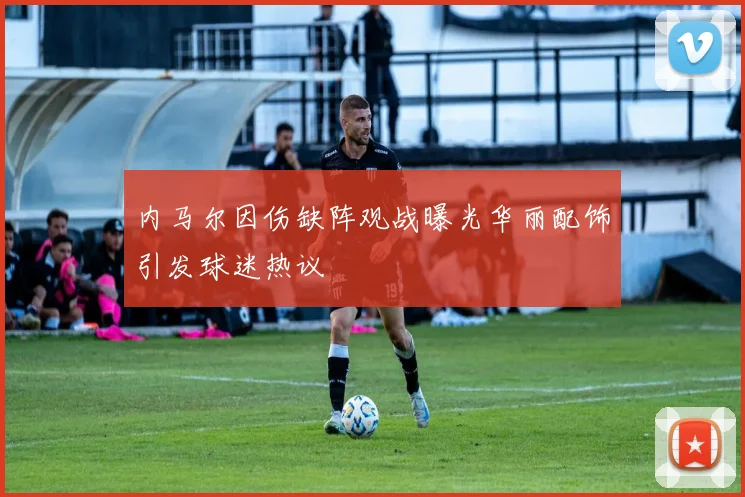 内马尔因伤缺阵观战曝光华丽配饰引发球迷热议