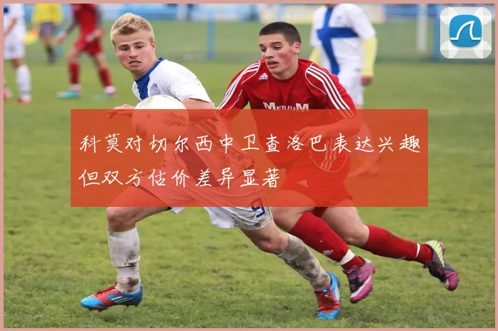 科莫对切尔西中卫查洛巴表达兴趣但双方估价差异显著