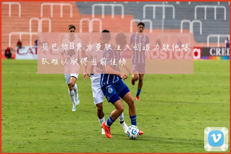贝巴称B费为曼联注入创造力缺他球队难以取得当前佳绩
