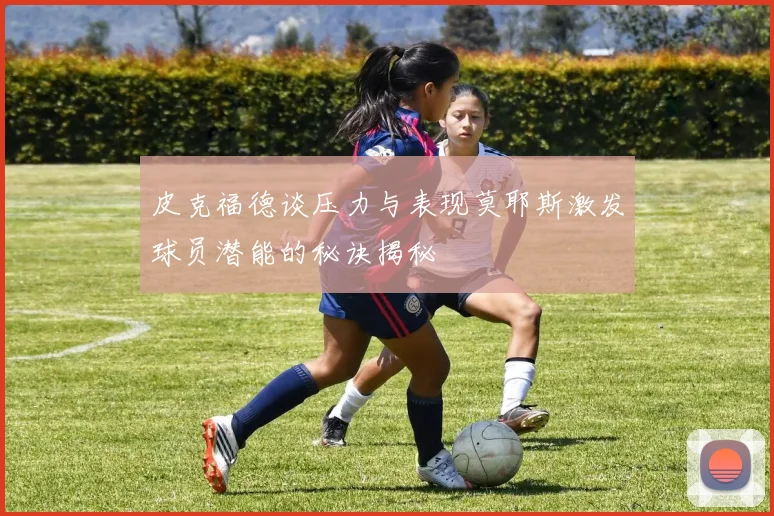 皮克福德谈压力与表现莫耶斯激发球员潜能的秘诀揭秘