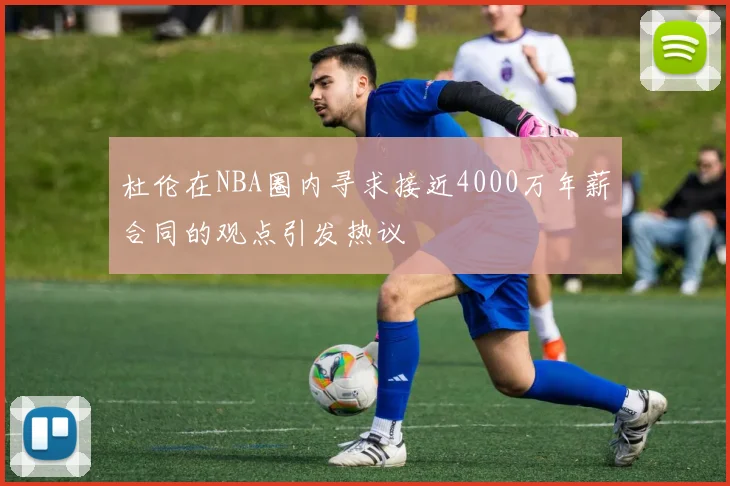 杜伦在NBA圈内寻求接近4000万年薪合同的观点引发热议