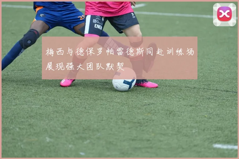 梅西与德保罗帕雷德斯同赴训练场展现强大团队默契