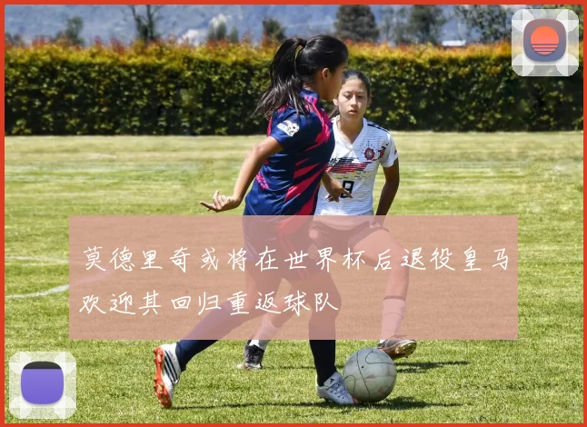 莫德里奇或将在世界杯后退役皇马欢迎其回归重返球队