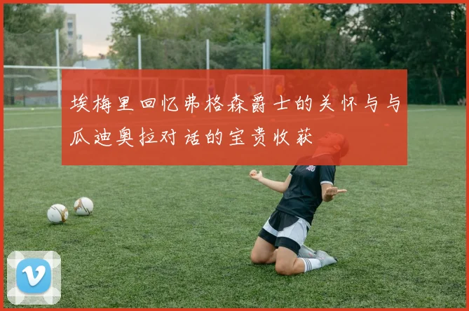 埃梅里回忆弗格森爵士的关怀与与瓜迪奥拉对话的宝贵收获