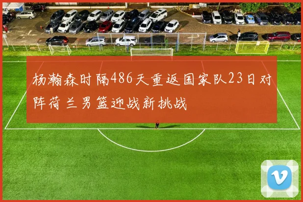 杨瀚森时隔486天重返国家队23日对阵荷兰男篮迎战新挑战