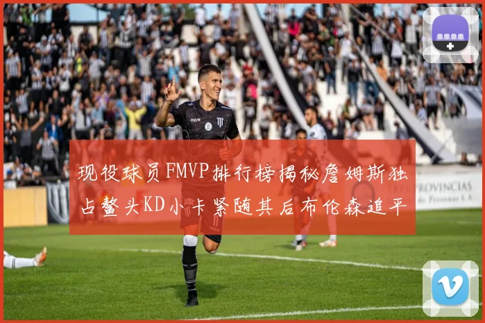 现役球员FMVP排行榜揭秘詹姆斯独占鳌头KD小卡紧随其后布伦森追平库里约基奇等