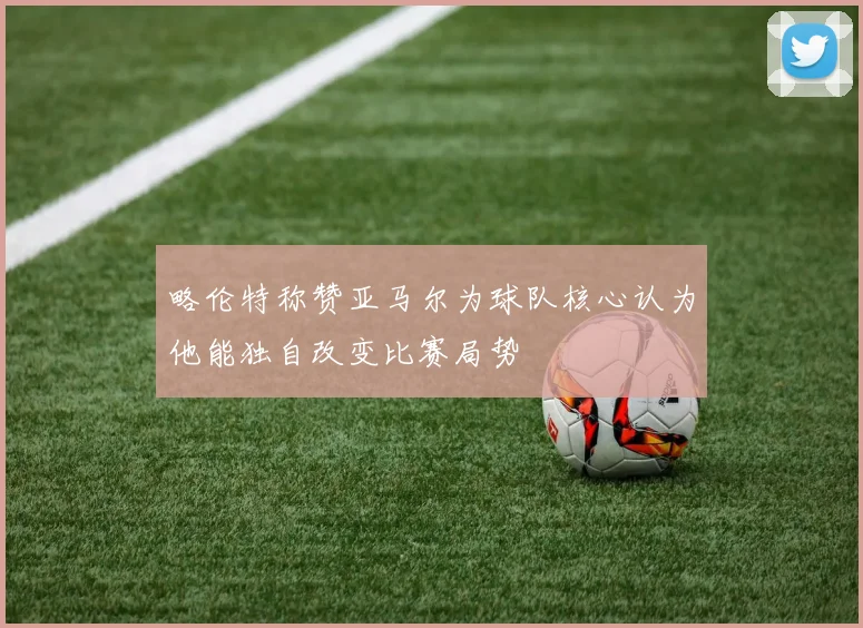 略伦特称赞亚马尔为球队核心认为他能独自改变比赛局势