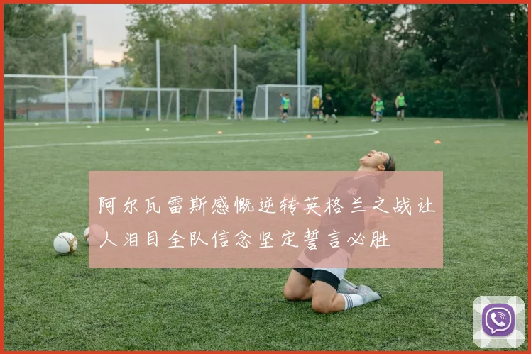 阿尔瓦雷斯感慨逆转英格兰之战让人泪目全队信念坚定誓言必胜