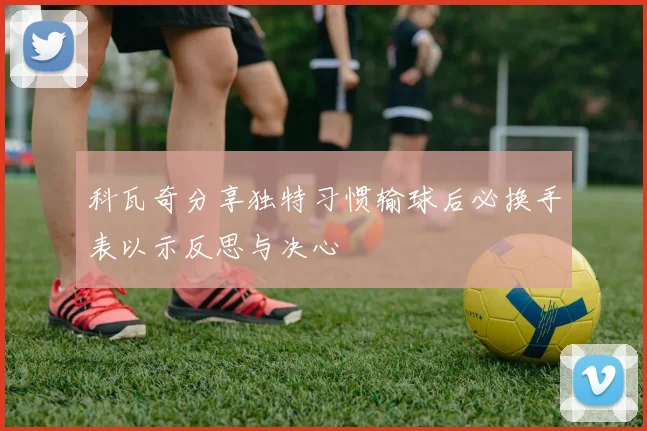 科瓦奇分享独特习惯输球后必换手表以示反思与决心