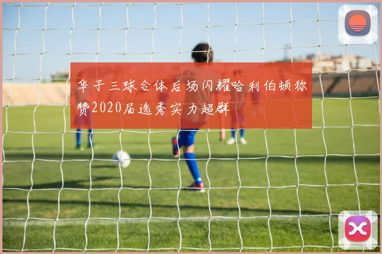 华子三球合体后场闪耀哈利伯顿称赞2020届选秀实力超群
