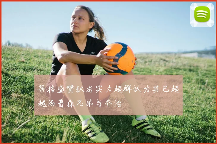蒂格盛赞狄龙实力超群认为其已超越汤普森兄弟与乔治