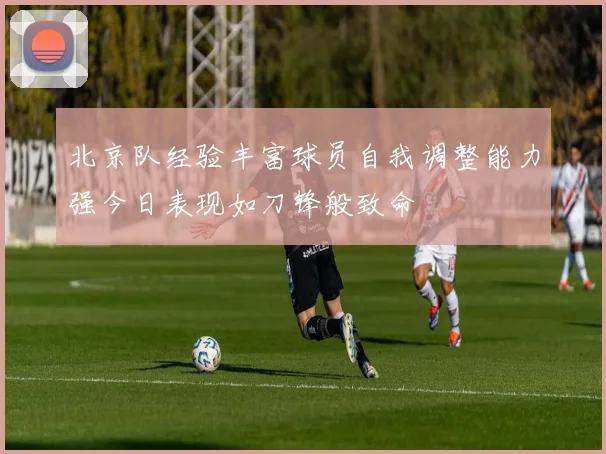 北京队经验丰富球员自我调整能力强今日表现如刀锋般致命