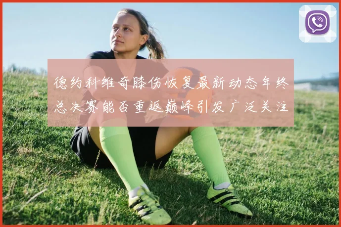 德约科维奇膝伤恢复最新动态年终总决赛能否重返巅峰引发广泛关注