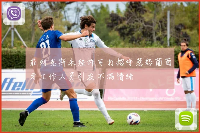 菲利克斯未经许可打招呼惹怒葡萄牙工作人员引发不满情绪