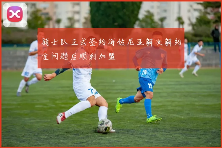 骑士队正式签约海佐尼亚解决解约金问题后顺利加盟