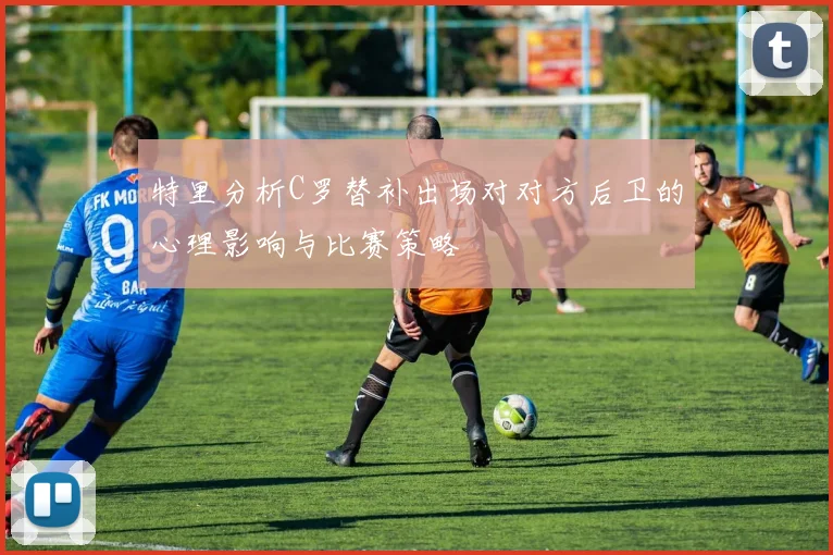 特里分析C罗替补出场对对方后卫的心理影响与比赛策略