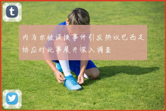 内马尔被误换事件引发热议巴西足协应对此事展开深入调查