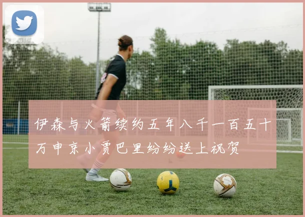 伊森与火箭续约五年八千一百五十万申京小贾巴里纷纷送上祝贺